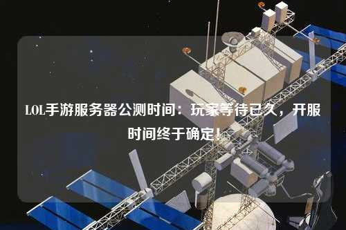 LOL手游服務器公測時間：玩家等待已久，開服時間終于確定！
