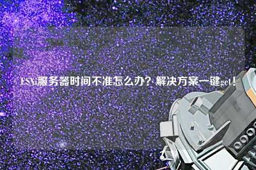ESXi服務(wù)器時間不準怎么辦？解決方案一鍵get！