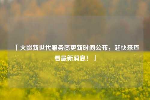「火影新世代服務(wù)器更新時間公布，趕快來查看最新消息！」
