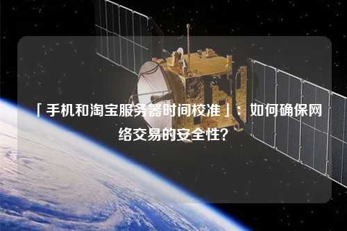 「手機和淘寶服務(wù)器時間校準」：如何確保網(wǎng)絡(luò)交易的安全性？