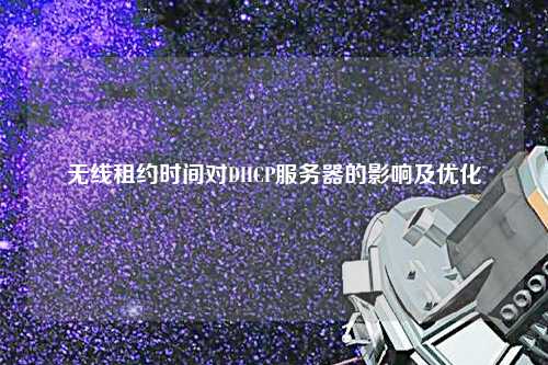 無線租約時(shí)間對(duì)DHCP服務(wù)器的影響及優(yōu)化