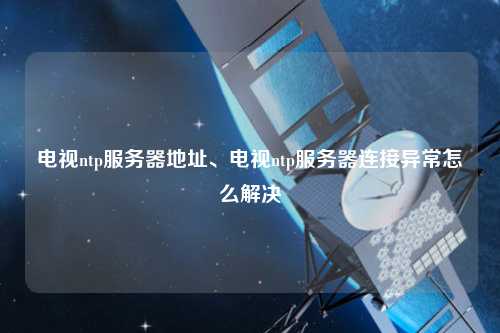 電視ntp服務器地址、電視ntp服務器連接異常怎么解決